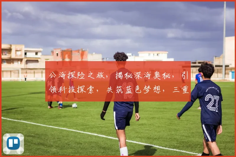 公海探险之旅，揭秘深海奥秘，引领科技探索，共筑蓝色梦想，三重惊喜等你来